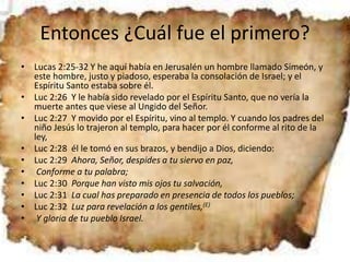 Entonces ¿Cuál fue el primero?
• Lucas 2:25-32 Y he aquí había en Jerusalén un hombre llamado Simeón, y
este hombre, justo y piadoso, esperaba la consolación de Israel; y el
Espíritu Santo estaba sobre él.
• Luc 2:26 Y le había sido revelado por el Espíritu Santo, que no vería la
muerte antes que viese al Ungido del Señor.
• Luc 2:27 Y movido por el Espíritu, vino al templo. Y cuando los padres del
niño Jesús lo trajeron al templo, para hacer por él conforme al rito de la
ley,
• Luc 2:28 él le tomó en sus brazos, y bendijo a Dios, diciendo:
• Luc 2:29 Ahora, Señor, despides a tu siervo en paz,
• Conforme a tu palabra;
• Luc 2:30 Porque han visto mis ojos tu salvación,
• Luc 2:31 La cual has preparado en presencia de todos los pueblos;
• Luc 2:32 Luz para revelación a los gentiles,(E)
• Y gloria de tu pueblo Israel.
 