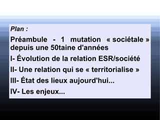 Plan :
Préambule - 1 mutation « sociétale »
depuis une 50taine d'années
I- Évolution de la relation ESR/société
II- Une relation qui se « territorialise »
III- État des lieux aujourd'hui...
IV- Les enjeux...
 