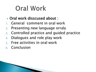  Oral work disscused about :
1. General comment in oral work
2. Presenting new language orraly
3. Controlled practice and guided practice
4. Dialogues and role play work
5. Free activities in oral work
6. Conclusion
 