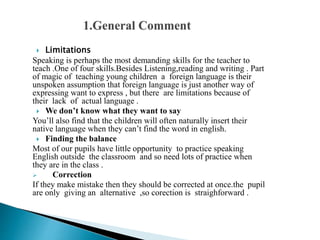  Limitations
Speaking is perhaps the most demanding skills for the teacher to
teach .One of four skills.Besides Listening,reading and writing . Part
of magic of teaching young children a foreign language is their
unspoken assumption that foreign language is just another way of
expressing want to express , but there are limitations because of
their lack of actual language .
 We don’t know what they want to say
You’ll also find that the children will often naturally insert their
native language when they can’t find the word in english.
 Finding the balance
Most of our pupils have little opportunity to practice speaking
English outside the classroom and so need lots of practice when
they are in the class .
 Correction
If they make mistake then they should be corrected at once.the pupil
are only giving an alternative ,so corection is straighforward .
 
