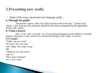  Some of the ways can present new language orally :
a. Through the pupils
The teacher knows what his or her can do,so she or he says “ Listen to me
,please “.and than give the sentences should be true and accompanied by the appropiate
actions and sound.
b. Using a mascot
One of the most succesful way of presenting language to young children is through
puppets, drawing or a class mascot.You can present dialogues with teddy as partner .
For example :
“Teddy ,can you swim?
No I can’t ,but I can sing.’
And Taddy then sings a song .
OR
“Teddy do you like carrot?
Ugh ,no!
What about bananas?
Yes I love them.’
 