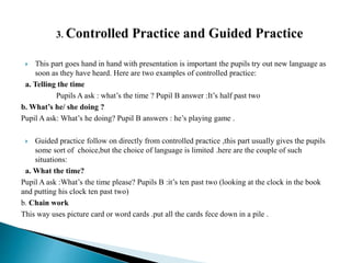  This part goes hand in hand with presentation is important the pupils try out new language as
soon as they have heard. Here are two examples of controlled practice:
a. Telling the time
Pupils A ask : what’s the time ? Pupil B answer :It’s half past two
b. What’s he/ she doing ?
Pupil A ask: What’s he doing? Pupil B answers : he’s playing game .
 Guided practice follow on directly from controlled practice ,this part usually gives the pupils
some sort of choice,but the choice of language is limited .here are the couple of such
situations:
a. What the time?
Pupil A ask :What’s the time please? Pupils B :it’s ten past two (looking at the clock in the book
and putting his clock ten past two)
b. Chain work
This way uses picture card or word cards .put all the cards fece down in a pile .
 