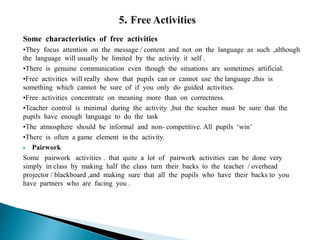 Some characteristics of free activities
•They focus attention on the message / content and not on the language as such ,although
the language will usually be limited by the activity it self .
•There is genuine communication even though the situations are sometimes artificial.
•Free activities will really show that pupils can or cannot use the language ,this is
something which cannot be sure of if you only do guided activities.
•Free activities concentrate on meaning more than on correctness.
•Teacher control is minimal during the activity ,but the teacher must be sure that the
pupils have enough language to do the task
•The atmosphere should be informal and non- competitive. All pupils ‘win’
•There is often a game element in the activity.
 Pairwork
Some pairwork activities . that quite a lot of pairwork activities can be done very
simply in class by making half the class turn their backs to the teacher / overhead
projector / blackboard ,and making sure that all the pupils who have their backs to you
have partners who are facing you .
 
