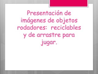 Presentación de
imágenes de objetos
rodadores: reciclables
y de arrastre para
jugar.
 