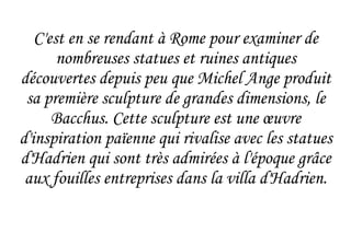 C'est en se rendant à Rome pour examiner de nombreuses statues et ruines antiques découvertes depuis peu que Michel Ange produit sa première sculpture de grandes dimensions, le Bacchus. Cette sculpture est une  œuvre  d'inspiration païenne qui rivalise avec les statues d'Hadrien qui sont très admirées à l'époque grâce aux fouilles entreprises dans la villa d'Hadrien. 