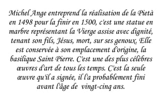 Michel Ange entreprend la réalisation de la Pietà en 1498 pour la finir en 1500, c'est une statue en marbre représentant la Vierge assise avec dignité, tenant son fils, Jésus, mort, sur ses genoux. Elle est conservée à son  emplacement  d'origine, la basilique Saint Pierre. C'est une des plus célèbres  œuvres  d'art de tous les temps. C'est la seule  œuvre  qu'il a signée, il l'a probablement fini avant l'âge de  vingt-cinq ans. 