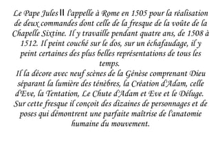 Le Pape Jules  II  l'appelle à Rome en 1505 pour la réalisation de deux commandes dont celle de la fresque de la voûte de la Chapelle Sixtine. Il y travaille pendant quatre ans, de 1508 à 1512. Il peint couché sur le dos, sur un échafaudage, il y peint certaines des plus belles représentations de tous les temps.  Il la décore avec neuf scènes de la Génèse comprenant Dieu séparant la lumière des ténèbres, la Création d'Adam, celle d'Eve, la Tentation, Le Chute d'Adam et Eve et le Déluge.  Sur cette fresque il conçoit des dizaines de personnages et de poses qui démontrent une parfaite maîtrise de l'anatomie humaine du mouvement. 