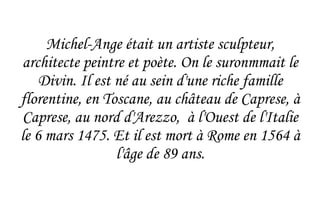 Michel-Ange était un artiste sculpteur, architecte peintre et poète. On le suronmmait le Divin. Il est né au sein d'une riche famille florentine, en Toscane, au château de Caprese, à Caprese, au nord d'Arezzo,  à l'Ouest de l'Italie le 6 mars 1475. Et il est mort à Rome en 1564 à l'âge de 89 ans. 