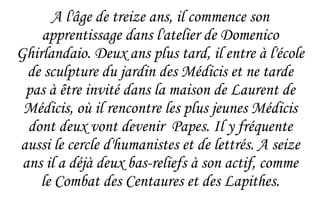 A l'âge de treize ans, il commence son apprentissage dans l'atelier de  Domenico Ghirlandaio. Deux ans plus tard, il entre à l'école de sculpture du jardin des Médicis et ne tarde pas à être invité dans la maison de Laurent de Médicis, où il rencontre les plus jeunes Médicis dont deux vont devenir  Papes. Il y fréquente aussi le cercle d'humanistes et de lettrés. A seize ans il a déjà deux bas-reliefs à son actif, comme le Combat des Centaures et des Lapithes. 