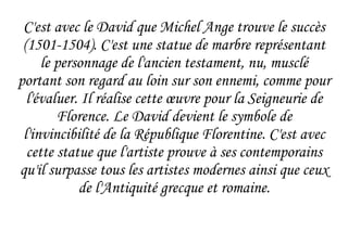 C'est avec le David que Michel Ange trouve le succès (1501-1504). C'est une statue de marbre représentant le personnage de l'ancien testament, nu, musclé portant son regard au loin sur son ennemi, comme pour l'évaluer. Il réalise cette  œuvre  pour la Seigneurie de Florence. Le David devient le symbole de l'invincibilité de la République Florentine. C'est avec cette statue que l'artiste prouve à ses contemporains qu'il surpasse tous les artistes modernes ainsi que ceux de l'Antiquité grecque et romaine. 