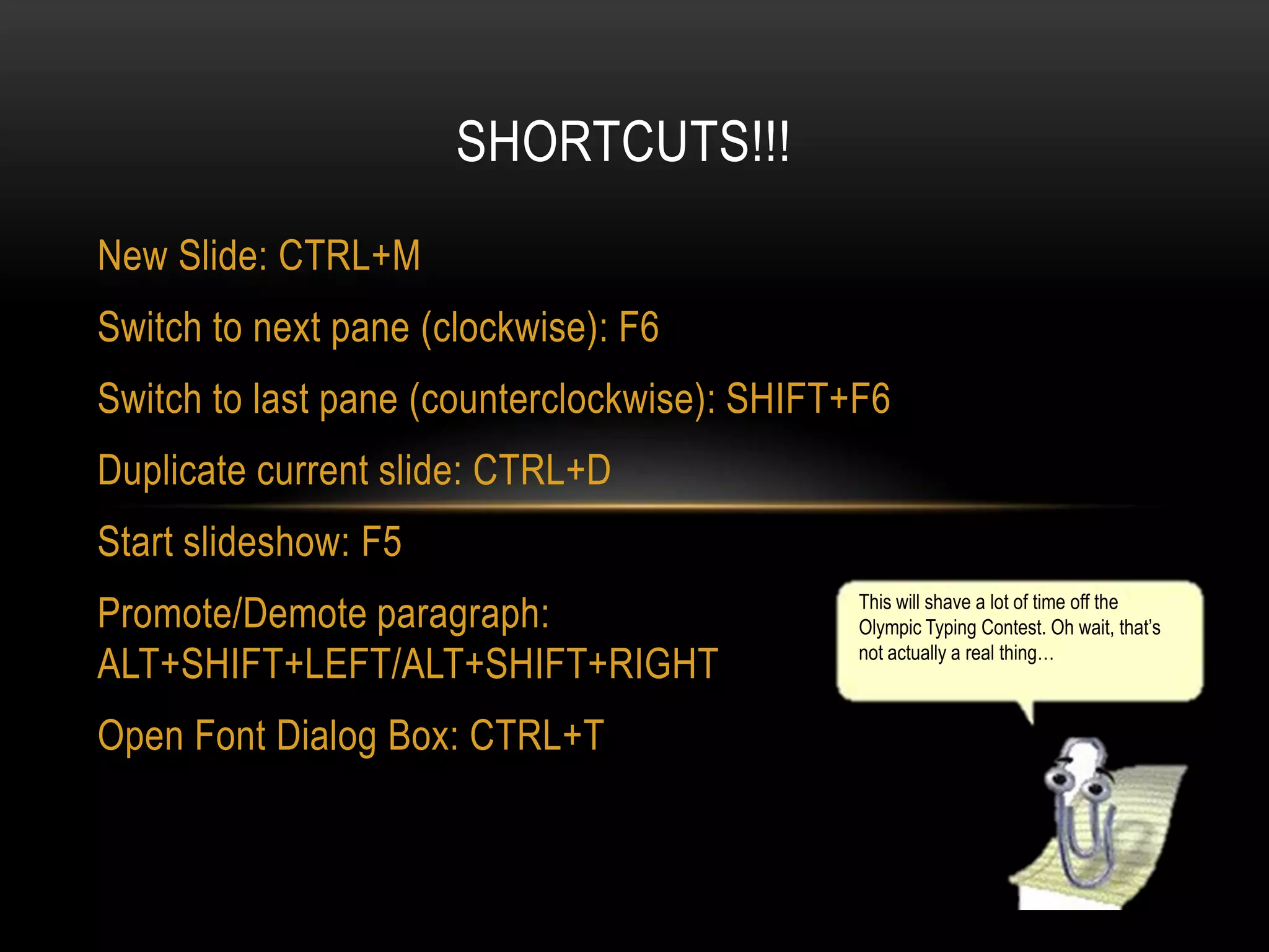 SHORTCUTS!!!
New Slide: CTRL+M

Switch to next pane (clockwise): F6
Switch to last pane (counterclockwise): SHIFT+F6
Duplicate current slide: CTRL+D

Start slideshow: F5
Promote/Demote paragraph:
ALT+SHIFT+LEFT/ALT+SHIFT+RIGHT
Open Font Dialog Box: CTRL+T

This will shave a lot of time off the
Olympic Typing Contest. Oh wait, that’s
not actually a real thing…

 