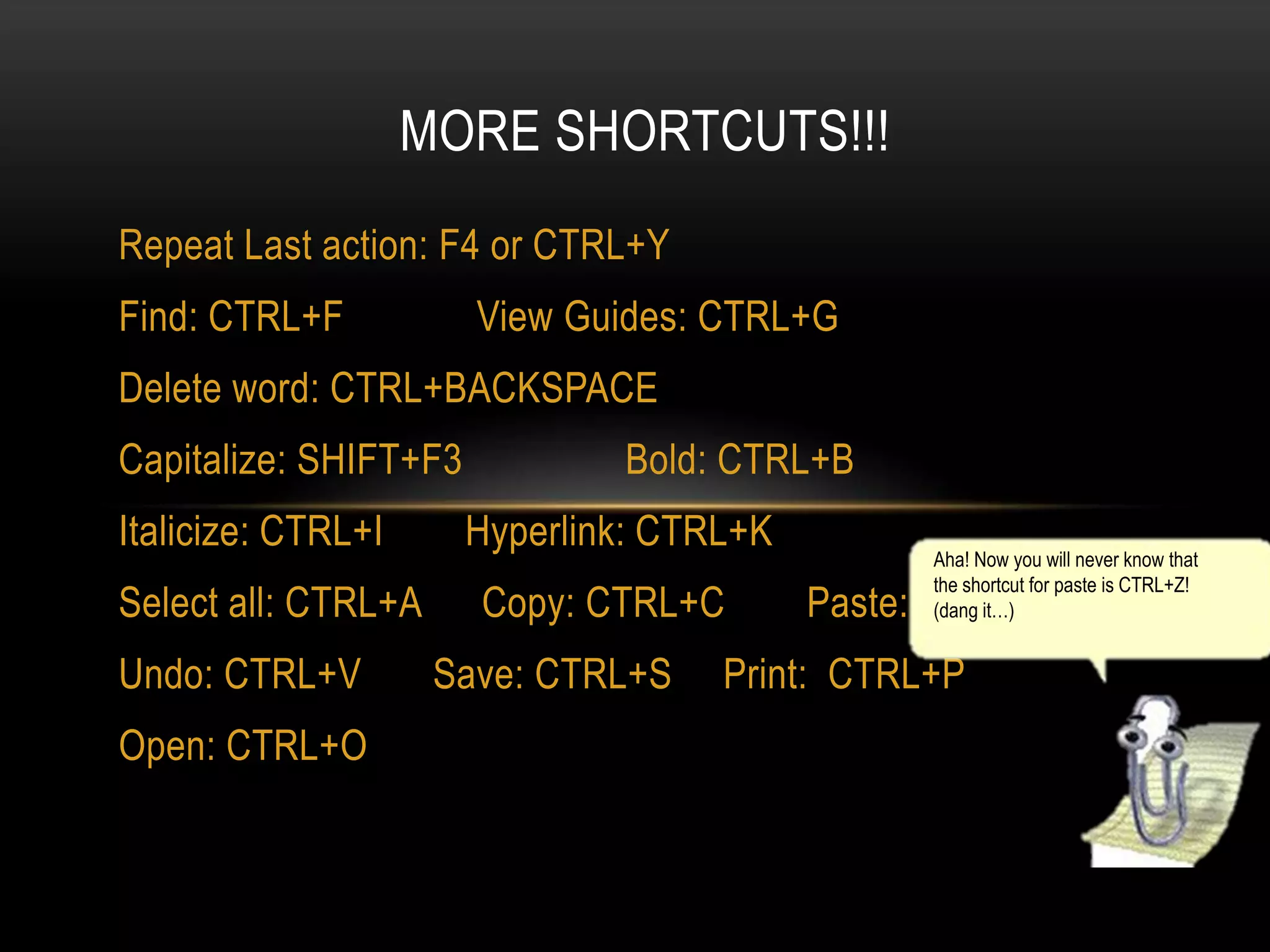MORE SHORTCUTS!!!
Repeat Last action: F4 or CTRL+Y

Find: CTRL+F

View Guides: CTRL+G

Delete word: CTRL+BACKSPACE
Capitalize: SHIFT+F3

Italicize: CTRL+I
Select all: CTRL+A
Undo: CTRL+V

Open: CTRL+O

Bold: CTRL+B

Hyperlink: CTRL+K
Copy: CTRL+C
Save: CTRL+S

Aha! Now you will never know that
the shortcut for paste is CTRL+Z!
(dang it…)

Paste: CTRL+V

Print: CTRL+P

 