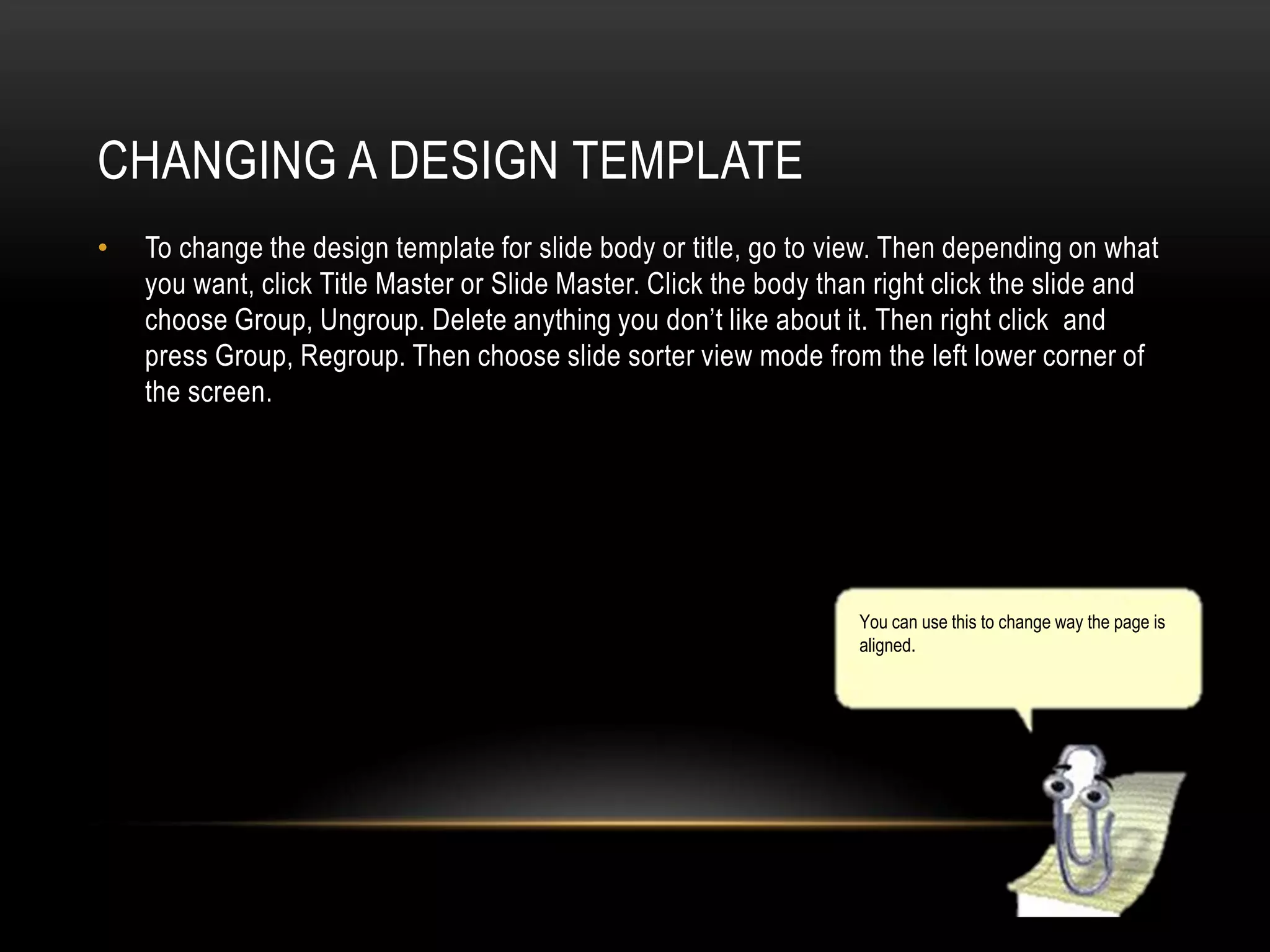 CHANGING A DESIGN TEMPLATE
•

To change the design template for slide body or title, go to view. Then depending on what
you want, click Title Master or Slide Master. Click the body than right click the slide and
choose Group, Ungroup. Delete anything you don’t like about it. Then right click and
press Group, Regroup. Then choose slide sorter view mode from the left lower corner of
the screen.

You can use this to change way the page is
aligned.

 