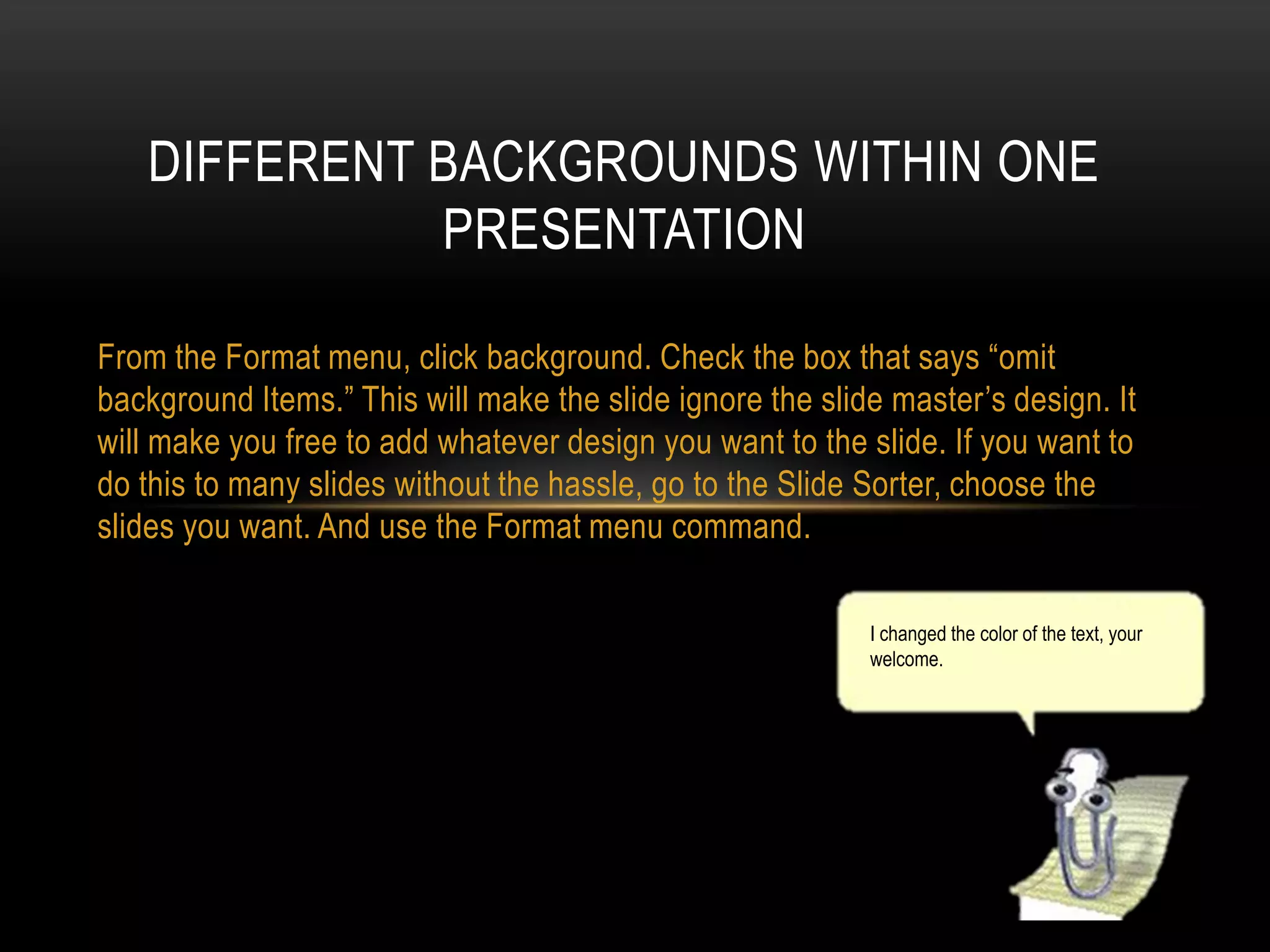 DIFFERENT BACKGROUNDS WITHIN ONE
PRESENTATION
From the Format menu, click background. Check the box that says “omit
background Items.” This will make the slide ignore the slide master’s design. It
will make you free to add whatever design you want to the slide. If you want to
do this to many slides without the hassle, go to the Slide Sorter, choose the
slides you want. And use the Format menu command.
I changed the color of the text, your
welcome.

 
