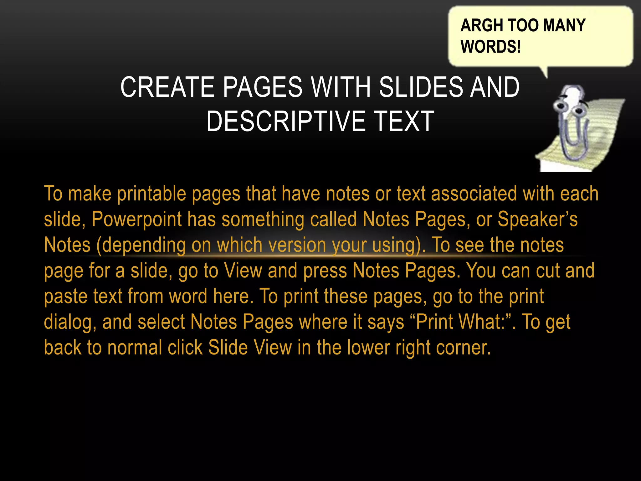 ARGH TOO MANY
WORDS!

CREATE PAGES WITH SLIDES AND
DESCRIPTIVE TEXT
To make printable pages that have notes or text associated with each
slide, Powerpoint has something called Notes Pages, or Speaker’s
Notes (depending on which version your using). To see the notes
page for a slide, go to View and press Notes Pages. You can cut and
paste text from word here. To print these pages, go to the print
dialog, and select Notes Pages where it says “Print What:”. To get
back to normal click Slide View in the lower right corner.

 