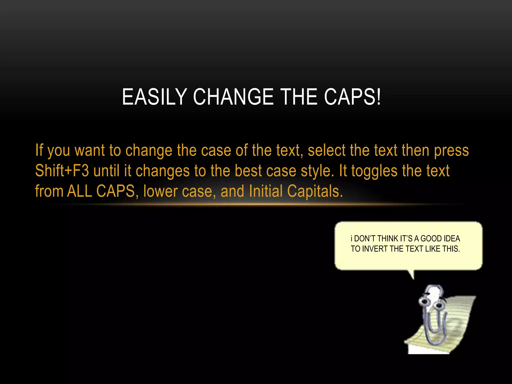 EASILY CHANGE THE CAPS!
If you want to change the case of the text, select the text then press
Shift+F3 until it changes to the best case style. It toggles the text
from ALL CAPS, lower case, and Initial Capitals.
i DON’T THINK IT’S A GOOD IDEA
TO INVERT THE TEXT LIKE THIS.

 