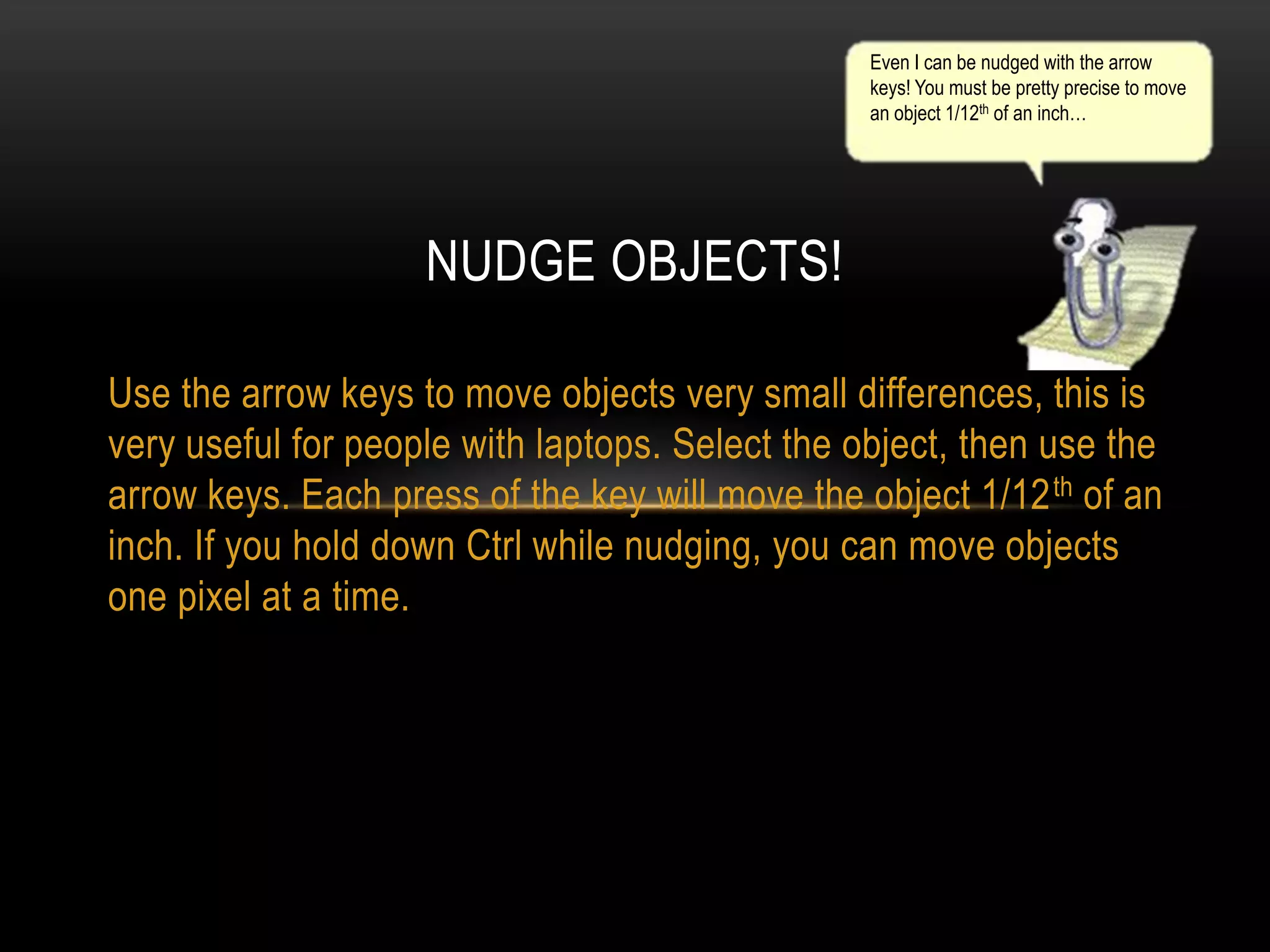 Even I can be nudged with the arrow
keys! You must be pretty precise to move
an object 1/12th of an inch…

NUDGE OBJECTS!
Use the arrow keys to move objects very small differences, this is
very useful for people with laptops. Select the object, then use the
arrow keys. Each press of the key will move the object 1/12 th of an
inch. If you hold down Ctrl while nudging, you can move objects
one pixel at a time.

 