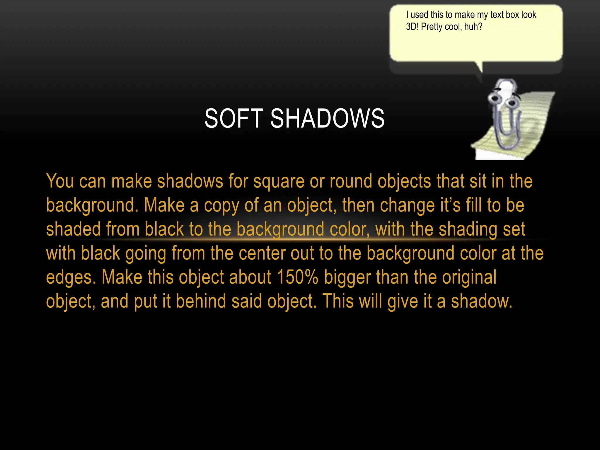 I used this to make my text box look
3D! Pretty cool, huh?

SOFT SHADOWS
You can make shadows for square or round objects that sit in the
background. Make a copy of an object, then change it’s fill to be
shaded from black to the background color, with the shading set
with black going from the center out to the background color at the
edges. Make this object about 150% bigger than the original
object, and put it behind said object. This will give it a shadow.

 