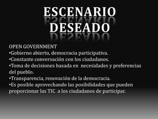 OPEN GOVERNMENT
•Gobierno abierto, democracia participativa.
•Constante conversación con los ciudadanos.
•Toma de decisiones basada en necesidades y preferencias
del pueblo.
•Transparencia, renovación de la democracia.
•Es posible aprovechando las posibilidades que pueden
proporcionar las TIC a los ciudadanos de participar.

 