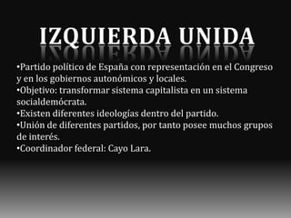 •Partido político de España con representación en el Congreso
y en los gobiernos autonómicos y locales.
•Objetivo: transformar sistema capitalista en un sistema
socialdemócrata.
•Existen diferentes ideologías dentro del partido.
•Unión de diferentes partidos, por tanto posee muchos grupos
de interés.
•Coordinador federal: Cayo Lara.

 