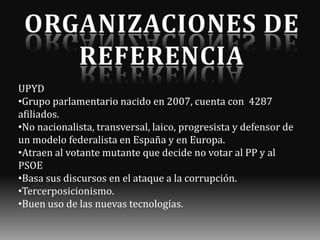 UPYD
•Grupo parlamentario nacido en 2007, cuenta con 4287
afiliados.
•No nacionalista, transversal, laico, progresista y defensor de
un modelo federalista en España y en Europa.
•Atraen al votante mutante que decide no votar al PP y al
PSOE
•Basa sus discursos en el ataque a la corrupción.
•Tercerposicionismo.
•Buen uso de las nuevas tecnologías.

 