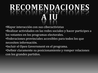 •Mayor interacción con sus ciberactivistas
•Realizar actividades en las redes sociales y hacer participes a
los votantes en los programas electorales.
•Federaciones provinciales accesibles para todos los que
necesiten información.
•Incluir el Open Government en el programa.
•Definir claramente su posicionamiento y romper relaciones
con los grandes partidos.

 