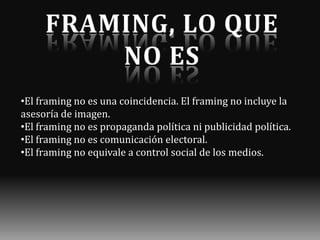 •El framing no es una coincidencia. El framing no incluye la
asesoría de imagen.
•El framing no es propaganda política ni publicidad política.
•El framing no es comunicación electoral.
•El framing no equivale a control social de los medios.

 