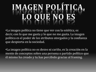 •La imagen política no tiene que ver con la estética, es
decir, con lo que me gusta y lo que no me gusta. La imagen
política es el poder de los atributos otorgados y la confianza
que despierta en la sociedad.
•La imagen política no es deseo ni cariño, es la creación en la
mente de conceptos sobre una persona o partido político que
él mismo ha creado y tu has percibido gracias al framing.

 