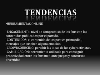 •HERRAMIENTAS ONLINE
-ENGAGEMENT: : nivel de compromiso de los fans con los
contenidos publicados por el partido.
-CONTENIDOS: el contenido de los post es primordial,
mensajes que susciten alguna emoción.
-CROWDSOURCING: percibir las ideas de los cyberactivistas.
-GAMIFICACIÓN: herramienta utilizada para conseguir
proactividad entre los fans mediante juegos y concursos
divertidos

 