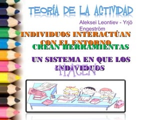 Aleksei Leontiev - Yrjö 
Engeström 
IINNDDIIVVIIDDUUOOSS IINNTTEERRAACCTTÚÚAANN 
CCOONN EELL EENNTTOORRNNOO 
CCRREEAANN HHEERRRRAAMMIIEENNTTAASS 
UUNN SSIISSTTEEMMAA EENN QQUUEE LLOOSS 
IINNDDIIVVIIDDUUOOSS 
 