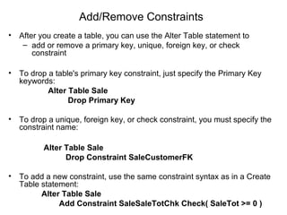 Add/Remove Constraints
• After you create a table, you can use the Alter Table statement to
– add or remove a primary key, unique, foreign key, or check
constraint
• To drop a table's primary key constraint, just specify the Primary Key
keywords:
Alter Table Sale
Drop Primary Key
• To drop a unique, foreign key, or check constraint, you must specify the
constraint name:
Alter Table Sale
Drop Constraint SaleCustomerFK
• To add a new constraint, use the same constraint syntax as in a Create
Table statement:
Alter Table Sale
Add Constraint SaleSaleTotChk Check( SaleTot >= 0 )
 