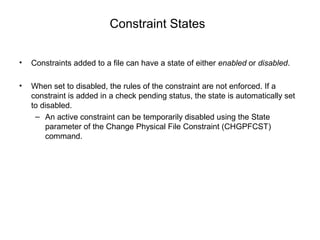 Constraint States
• Constraints added to a file can have a state of either enabled or disabled.
• When set to disabled, the rules of the constraint are not enforced. If a
constraint is added in a check pending status, the state is automatically set
to disabled.
– An active constraint can be temporarily disabled using the State
parameter of the Change Physical File Constraint (CHGPFCST)
command.
 