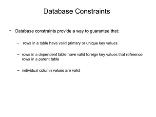 Database Constraints
• Database constraints provide a way to guarantee that:
– rows in a table have valid primary or unique key values
– rows in a dependent table have valid foreign key values that reference
rows in a parent table
– individual column values are valid
 