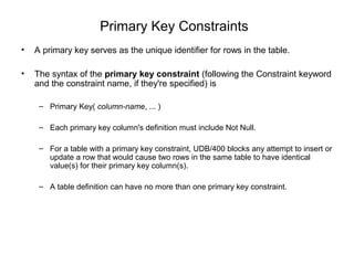 Primary Key Constraints
• A primary key serves as the unique identifier for rows in the table.
• The syntax of the primary key constraint (following the Constraint keyword
and the constraint name, if they're specified) is
– Primary Key( column-name, ... )
– Each primary key column's definition must include Not Null.
– For a table with a primary key constraint, UDB/400 blocks any attempt to insert or
update a row that would cause two rows in the same table to have identical
value(s) for their primary key column(s).
– A table definition can have no more than one primary key constraint.
 