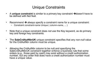 Unique Constraints
• A unique constraint is similar to a primary key constraint doesn't have to
be defined with Not Null.
• Recommend  always specify a constraint name for a unique constraint:
– Constraint constraint-name Unique ( column-name, ... )
• Note that a unique constraint does not use the Key keyword, as do primary
key and foreign key constraints.
• The SaleCrdAutNbrUK unique constraint specifies that any non-null value
for the CrdAutNbr column must be unique.
• Allowing the CrdAutNbr column to be null and specifying the
SaleCrdAutNbrUK constraint together enforce a business rule that some
orders (e.g., those paid by cash) may exist without a credit authorization
number, but any order that does have a credit authorization number must
have a unique value.
 