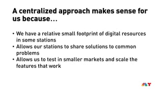 A centralized approach makes sense for
us because…
• We have a relative small footprint of digital resources
in some stations
• Allows our stations to share solutions to common
problems
• Allows us to test in smaller markets and scale the
features that work
 