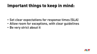 Important things to keep in mind:
• Set clear expectations for response times (SLA)
• Allow room for exceptions, with clear guidelines
• Be very strict about it
 
