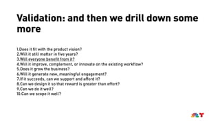 Validation: and then we drill down some
more
1.Does it fit with the product vision?
2.Will it still matter in five years?
3.Will everyone benefit from it?
4.Will it improve, complement, or innovate on the existing workflow?
5.Does it grow the business?
6.Will it generate new, meaningful engagement?
7.If it succeeds, can we support and afford it?
8.Can we design it so that reward is greater than effort?
9.Can we do it well?
10.Can we scope it well?
 