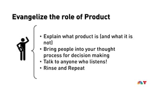 Evangelize the role of ProductPM
• Explain what product is (and what it is
not)
• Bring people into your thought
process for decision making
• Talk to anyone who listens!
• Rinse and Repeat
 
