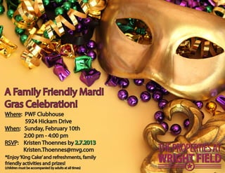 A Family Friendly Mardi 
Gras Celebration! 
Where: PWF Clubhouse 
5924 Hickam Drive 
When: Sunday, February 10th 
2:00 pm - 4:00 pm 
RSVP: Kristen Thoennes by 2.7.2013 
Kristen.Thoennes@mvg.com 
*Enjoy ‘King Cake’ and refreshments, family 
friendly activities and prizes! 
(children must be accompanied by adults at all times) 
