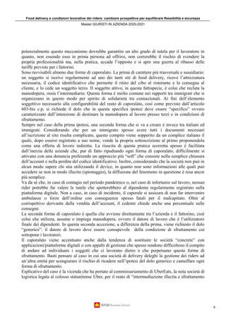 Food delivery e condizioni lavorative dei riders: cambiare prospettiva per equilibrare flessibilità e sicurezza
Master GIURISTI IN AZIENDA 2020-2021
9
potenzialmente questo meccanismo dovrebbe garantire un alto grado di tutela per il lavoratore in
quanto, non essendo esso in prima persona ad offrirsi, non correrebbe il rischio di svendere la
propria professionalità ma, nella pratica, accade l’opposto e si apre una guerra al ribasso delle
tariffe previste per i fattorini.
Sono ravvisabili almeno due forme di caporalato. La prima di carattere più trasversale e sussidiario:
un soggetto si iscrive regolarmente ad uno dei tanti siti di food delivery, riceve l’attrezzatura
necessaria, il codice identificativo che permette il ritiro del cibo al ristorante e la consegna al
cliente, e lo cede un soggetto terzo. Il soggetto attivo, in questa fattispecie, è colui che recluta la
manodopera, ossia l’intermediario. Questa forma è molto comune nei rapporti tra immigrati che si
organizzano in questo modo per spirito di solidarietà tra connazionali. Ai fini dell’elemento
soggettivo necessario alla configurabilità del reato di caporalato, così come previsto dall’articolo
603-bis c.p, si richiede il dolo che in questa specifica ipotesi deve essere “specifico” ovvero
caratterizzato dall’intenzione di destinare la manodopera al lavoro presso terzi e in condizioni di
sfruttamento.
Sempre nel caso della prima ipotesi, una seconda forma che si va a creare è invece tra italiani ed
immigrati. Considerando che per un immigrato spesso avere tutti i documenti necessari
all’iscrizione al sito risulta complicato, questo compito viene sopperito da un complice italiano il
quale, dopo essersi registrato a suo nome, vende la propria sottoscrizione al primo proponendola
come una offerta di lavoro indiretta. La riuscita di questa pratica scorretta spesso è facilitata
dall’inerzia delle aziende che, pur di fatto ripudiando ogni forma di caporalato, difficilmente si
attivano con una denuncia preferendo un approccio più “soft” che consiste nella semplice chiusura
dell’account e nella perdita del codice identificativo. Inoltre, considerando che la società non può in
alcun modo sapere chi stia utilizzando il device, in quanto non sono informazioni alle quali può
accedere se non in modo illecito (spionaggio), la diffusione del fenomeno in questione è resa ancor
più semplice.
Va da sé che, in caso di contagio nel periodo pandemico o, nel caso di infortunio sul lavoro, nessun
rider potrebbe far valere le tutele che spetterebbero al dipendente regolarmente registrato sulla
piattaforma digitale. Non a caso, in caso di incidente, il caporale si assicura di non far intervenire
ambulanze o forze dell’ordine con conseguenze spesso fatali per il malcapitato. Oltre al
corrispettivo derivante dalla vendita dell’account, il cedente chiede anche una percentuale sulle
consegne.
La seconda forma di caporalato è quella che avviene direttamente tra l’azienda e il fattorino, cioè
colui che utilizza, assume o impiega manodopera, ovvero il datore di lavoro che è l’utilizzatore
finale dei dipendenti. In questa seconda accezione, a differenza della prima, viene richiesto il dolo
“generico”: il datore di lavoro deve essere consapevole della condizione di sfruttamento cui
sottopone i lavoratori.
Il caporalato viene accentuato anche dalla tendenza di sostituire le società “concrete” con
applicazioni/piattaforme digitali o con appalti di gestione che spesso rendono difficoltoso il compito
di andare ad individuare i soggetti che ci lavorano dietro o che perpetuano queste forme di
sfruttamento. Basti pensare al caso in cui una società di delivery deleghi la gestione dei riders ad
un’altra entità per scongiurare il rischio di ricadere nell’ipotesi del dolo generico e camuffare ogni
forma di sfruttamento.
Esplicativo del caso è la vicenda che ha portato al commissariamento di UberEats, la nota società di
logistica legata al colosso statunitense Uber, per il reato di “intermediazione illecita e sfruttamento
 