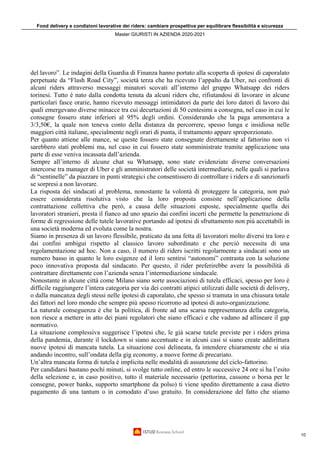 Food delivery e condizioni lavorative dei riders: cambiare prospettiva per equilibrare flessibilità e sicurezza
Master GIURISTI IN AZIENDA 2020-2021
10
del lavoro”. Le indagini della Guardia di Finanza hanno portato alla scoperta di ipotesi di caporalato
perpetuate da “Flash Road City”, società terza che ha ricevuto l’appalto da Uber, nei confronti di
alcuni riders attraverso messaggi minatori scovati all’interno del gruppo Whatsapp dei riders
torinesi. Tutto è nato dalla condotta tenuta da alcuni riders che, rifiutandosi di lavorare in alcune
particolari fasce orarie, hanno ricevuto messaggi intimidatori da parte dei loro datori di lavoro dai
quali emergevano diverse minacce tra cui decurtazioni di 50 centesimi a consegna, nel caso in cui le
consegne fossero state inferiori al 95% degli ordini. Considerando che la paga ammontava a
3/3,50€, la quale non teneva conto della distanza da percorrere, spesso lunga e insidiosa nelle
maggiori città italiane, specialmente negli orari di punta, il trattamento appare sproporzionato.
Per quanto attiene alle mance, se queste fossero state consegnate direttamente al fattorino non vi
sarebbero stati problemi ma, nel caso in cui fossero state somministrate tramite applicazione una
parte di esse veniva incassata dall’azienda.
Sempre all’interno di alcune chat su Whatsapp, sono state evidenziate diverse conversazioni
intercorse tra manager di Uber e gli amministratori delle società intermediarie, nelle quali si parlava
di “sentinelle” da piazzare in punti strategici che consentissero di controllare i riders e di sanzionarli
se sorpresi a non lavorare.
La risposta dei sindacati al problema, nonostante la volontà di proteggere la categoria, non può
essere considerata risolutiva visto che la loro proposta consiste nell’applicazione della
contrattazione collettiva che però, a causa delle situazioni esposte, specialmente quella dei
lavoratori stranieri, presta il fianco ad uno spazio dai confini incerti che permette la penetrazione di
forme di regressione delle tutele lavorative portando ad ipotesi di sfruttamento non più accettabili in
una società moderna ed evoluta come la nostra.
Siamo in presenza di un lavoro flessibile, praticato da una fetta di lavoratori molto diversi tra loro e
dai confini ambigui rispetto al classico lavoro subordinato e che perciò necessita di una
regolamentazione ad hoc. Non a caso, il numero di riders iscritti regolarmente a sindacati sono un
numero basso in quanto le loro esigenze ed il loro sentirsi “autonomi” contrasta con la soluzione
poco innovativa proposta dal sindacato. Per questo, il rider preferirebbe avere la possibilità di
contrattare direttamente con l’azienda senza l’intermediazione sindacale.
Nonostante in alcune città come Milano siano sorte associazioni di tutela efficaci, spesso per loro è
difficile raggiungere l’intera categoria per via dei contratti atipici utilizzati dalle società di delivery,
o dalla mancanza degli stessi nelle ipotesi di caporalato, che spesso si tramuta in una chiusura totale
dei fattori nel loro mondo che sempre più spesso ricorrono ad ipotesi di auto-organizzazione.
La naturale conseguenza è che la politica, di fronte ad una scarsa rappresentanza della categoria,
non riesce a mettere in atto dei piani regolatori che siano efficaci e che vadano ad allineare il gap
normativo.
La situazione complessiva suggerisce l’ipotesi che, le già scarse tutele previste per i riders prima
della pandemia, durante il lockdown si siano accentuate e in alcuni casi si siano create addirittura
nuove ipotesi di mancata tutela. La situazione così delineata, fa intendere chiaramente che si stia
andando incontro, sull’ondata della gig economy, a nuove forme di precariato.
Un’altra mancata forma di tutela è implicita nelle modalità di assunzione del ciclo-fattorino.
Per candidarsi bastano pochi minuti, si svolge tutto online, ed entro le successive 24 ore si ha l’esito
della selezione e, in caso positivo, tutto il materiale necessario (pettorina, cassone o borsa per le
consegne, power banks, supporto smartphone da polso) ti viene spedito direttamente a casa dietro
pagamento di una tantum o in comodato d’uso gratuito. In considerazione del fatto che stiamo
 