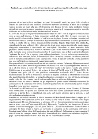 Food delivery e condizioni lavorative dei riders: cambiare prospettiva per equilibrare flessibilità e sicurezza
Master GIURISTI IN AZIENDA 2020-2021
11
parlando di un lavoro fisico, sarebbero necessari dei controlli medici da parte delle aziende o
almeno dei certificati di sana e robusta costituzione reperibili dal medico di base. Se ad esempio
venisse assunto un rider, che poi effettivamente non dovesse trovarsi nelle condizioni fisiche
ottimali per svolgere la propria mansione, ci sarebbero una serie di conseguenze negative non solo
sul lavoro ma indirettamente anche nei confronti dell’azienda.
La scelta del mezzo di trasporto è tendenzialmente libera ma tutti i costi di acquisto o manutenzione
sono a carico del fattorino. È facile immaginare quindi che molti riders lavorano con mezzi in
cattive condizioni meccaniche (scooter o bicicletta con impianto frenante rovinati) o con dotazioni
insufficienti come ad esempio la mancanza degli strumenti di illuminazione e acustici per rendersi
visibile in strada; tutto ciò spesso è causa di molte lamentele da parte degli utenti della strada che,
specialmente la sera, vedono i riders sfrecciare in strada senza nessun presidio alla guida, spesso
viaggiando contromano o stazionando sul marciapiede. Situazione in parte appianata dalla
pronuncia emersa in Procura a Milano a settembre 2019 che ha attivato i controlli ed il sequestro
delle biciclette non a norma utilizzate dai riders. È recentemente nato a Bari un progetto chiamato
“riders on the storm” che si presenta come un luogo in cui poter ricevere assistenza e manutenzione
del mezzo. Non sono rare, infatti, le lamentele di riders che spesso chiedono che almeno parte dei
costi di manutenzione del mezzo siano a carico della società di delivery visto che a volte gli introiti
non sono sufficienti per mantenere il mezzo funzionante.
Bisogna anche dire che nonostante alcune società, come ad esempio Deliveroo, abbiano aumentato i
massimali per le spese mediche e gli infortuni sul lavoro, al di fuori di questi ogni danno arrecato a
sé o ad altri rimane a carico del rider. Un'importante svolta in tal senso è quella che impone
l’obbligo per le società di delivery di iscrivere i fattori all’INAIL entro il 1 febbraio 2020. Se
l’impresa non gode già di una posizione assicurativa territoriale (PAT) dovrà inviare
telematicamente all’INPS la denuncia di iscrizione al registro con tutte le informazioni necessarie
alla quantificazione del rischio e al computo del premio assicurativo per ogni attività, ivi compresa
quella svolta dal rider, avendo cura di indicare anche il mezzo utilizzato dallo stesso.
Diverso il caso nel quale l’impresa sia già registrata in quanto dovrà solamente trasmettere la
comunicazione di variazione delle attività inserendo quella svolta dai fattorini anche qualora fossero
inquadrati come lavoratori autonomi.
Se la questione dell’assicurazione appare normativamente regolata e chiara, diverso è il discorso
sulla retribuzione, in quanto essa dipende non solo dalla forma contrattuale stessa (lavoratore
autonomo a partita IVA o dipendente), ma anche dal mezzo utilizzato per le consegne e dal
giorno/fascia oraria di consegna.
Partendo da un'analisi effettuata a livello Europeo dall’Eurofound (Fondazione Europea per il
miglioramento delle condizioni di vita e di lavoro), si nota come in Svezia i fattorini siano pagati
rispettivamente 11 euro all’ora durante la settimana e 13 nei fine settimana (anche se in questo caso
occorre tener conto dell’alto costo della vita). Diverso in Francia che, per incentivare il lavoro
durante il weekend sono pagati 7,50 nei giorni feriali e 11,50 nel fine settimana + 2 euro di bonus a
consegna. In Italia invece la ricerca di Eurofound si concentra su due compagnie Deliveroo e
Foodora (quest’ultima prima dell’acquisizione da parte di Glovo). In Foodora un rider guadagna 8
euro all’ora e 4 a consegna mentre Deliveroo, inserendo di fatto un rimborso carburante implicito,
paga 7 euro a chi si muove in bici e 8.50 euro per chi va in motorino/scooter.
 