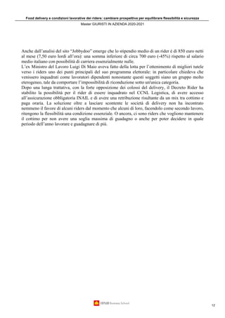 Food delivery e condizioni lavorative dei riders: cambiare prospettiva per equilibrare flessibilità e sicurezza
Master GIURISTI IN AZIENDA 2020-2021
12
Anche dall’analisi del sito “Jobbydoo” emerge che lo stipendio medio di un rider è di 850 euro netti
al mese (7,50 euro lordi all’ora): una somma inferiore di circa 700 euro (-45%) rispetto al salario
medio italiano con possibilità di carriera essenzialmente nulle.
L’ex Ministro del Lavoro Luigi Di Maio aveva fatto della lotta per l’ottenimento di migliori tutele
verso i riders uno dei punti principali del suo programma elettorale: in particolare chiedeva che
venissero inquadrati come lavoratori dipendenti nonostante questi soggetti siano un gruppo molto
eterogeneo, tale da comportare l’impossibilità di riconduzione sotto un'unica categoria.
Dopo una lunga trattativa, con la forte opposizione dei colossi del delivery, il Decreto Rider ha
stabilito la possibilità per il rider di essere inquadrato nel CCNL Logistica, di avere accesso
all’assicurazione obbligatoria INAIL e di avere una retribuzione risultante da un mix tra cottimo e
paga oraria. La soluzione oltre a lasciare scontente le società di delivery non ha incontrato
nemmeno il favore di alcuni riders dal momento che alcuni di loro, facendolo come secondo lavoro,
ritengono la flessibilità una condizione essenziale. O ancora, ci sono riders che vogliono mantenere
il cottimo per non avere una soglia massima di guadagno o anche per poter decidere in quale
periodo dell’anno lavorare e guadagnare di più.
 