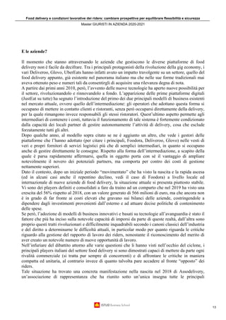 Food delivery e condizioni lavorative dei riders: cambiare prospettiva per equilibrare flessibilità e sicurezza
Master GIURISTI IN AZIENDA 2020-2021
13
E le aziende?
Il momento che stanno attraversando le aziende che gestiscono le diverse piattaforme di food
delivery non è facile da decifrare. Tra i principali protagonisti della rivoluzione della gig economy, i
vari Deliveroo, Glovo, UberEats hanno infatti avuto un impatto travolgente su un settore, quello del
food delivery appunto, già esistente nel panorama italiano ma che nelle sue forme tradizionali mai
aveva ottenuto peso e numeri tali da consentirgli di acquisire una rilevanza degna di nota.
A partire dai primi anni 2010, però, l’avvento delle nuove tecnologie ha aperto nuove possibilità per
il settore, rivoluzionandolo e rinnovandolo a fondo. L’apparizione delle prime piattaforme digitali
(JustEat su tutte) ha segnato l’introduzione del primo dei due principali modelli di business esistenti
nel mercato attuale, ovvero quello dell’intermediazione: gli operatori che adottano questa forma si
occupano di mettere in contatto clienti e ristoranti, senza però occuparsi direttamente della delivery,
per la quale rimangono invece responsabili gli stessi ristoratori. Quest’ultimo aspetto permette agli
intermediari di contenere i costi, tuttavia il funzionamento di tale sistema è fortemente condizionato
dalla capacità dei locali partner di gestire autonomamente l’attività di delivery, cosa che esclude
forzatamente tutti gli altri.
Dopo qualche anno, al modello sopra citato se ne è aggiunto un altro, che vede i gestori delle
piattaforme che l’hanno adottato (per citare i principali, Foodora, Deliveroo, Glovo) nelle vesti di
veri e propri fornitori di servizi logistici più che di semplici intermediari, in quanto si occupano
anche di gestire direttamente le consegne. Rispetto alla forma dell’intermediazione, a scapito della
quale è parsa rapidamente affermarsi, quella in oggetto porta con sé il vantaggio di ampliare
notevolmente il novero dei potenziali partners, ma comporta per contro dei costi di gestione
nettamente superiori.
Dato il contesto, dopo un iniziale periodo “movimentato” che ha visto la nascita e la rapida ascesa
(ed in alcuni casi anche il repentino declino, vedi il caso di Foodora) a livello locale ed
internazionale di nuove aziende di food delivery, la situazione attuale si presenta piuttosto stabile.
Vi sono dei players definiti e consolidati a fare da traino ad un comparto che nel 2019 ha visto una
crescita del 56% rispetto al 2018, con un valore generato di 566 milioni di euro, ma che ancora non
è in grado di far fronte ai costi elevati che gravano sui bilanci delle aziende, costringendole a
dipendere dagli investimenti provenienti dall’esterno e ad attuare decise politiche di contenimento
delle spese.
Se però, l’adozione di modelli di business innovativi e basati su tecnologie all’avanguardia è stato il
fattore che più ha inciso sulla notevole capacità di imporsi da parte di queste realtà, dall’altra sono
proprio questi tratti rivoluzionari e difficilmente inquadrabili secondo i canoni classici dell’industria
e del diritto a determinarne le difficoltà attuali, in particolar modo per quanto riguarda le critiche
riguardo alla gestione del rapporto di lavoro dei riders, nonostante il riconoscimento del merito di
aver creato un notevole numero di nuove opportunità di lavoro.
Nell’infuriare del dibattito attorno alle varie questioni che li hanno visti nell’occhio del ciclone, i
principali players italiani del settore food delivery si sono dimostrati capaci di mettere da parte ogni
rivalità commerciale (si tratta pur sempre di concorrenti) e di affrontare le critiche in maniera
compatta ed unitaria, al contrario invece di quanto talvolta pare accadere al fronte “opposto” dei
riders.
Tale situazione ha trovato una concreta manifestazione nella nascita nel 2018 di Assodelivery,
un’associazione di rappresentanza che ha riunito sotto un’unica insegna tutte le principali
 
