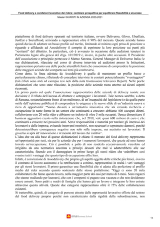 Food delivery e condizioni lavorative dei riders: cambiare prospettiva per equilibrare flessibilità e sicurezza
Master GIURISTI IN AZIENDA 2020-2021
14
piattaforme di food delivery operanti sul territorio italiano, ovvero Deliveroo, Glovo, UberEats,
JustEat e SocialFood, arrivando a rappresentare oltre il 90% del mercato. Queste aziende hanno
quindi deciso di adottare un basso profilo sul merito, limitando al minimo ogni presa di posizione a
riguardo e affidando ad Assodelivery il compito di esprimere la loro posizione sui punti più
“scottanti” del dibattito. In particolare, ciò è avvenuto in occasione delle audizioni tenutesi in
Parlamento legate alla genesi del d.lgs. 101/2019 e, invero, in poche altre occasioni. Il Presidente
dell’associazione e principale portavoce è Matteo Sarzana, General Manager di Deliveroo Italia; le
sue dichiarazioni, rilasciate nel corso di diverse interviste ed audizioni presso le Istituzioni,
rappresentano pertanto una delle poche attendibili fonti che consentono di comprendere la posizione
delle maggiori aziende del comparto sui temi più controversi.
Come detto, la linea adottata da Assodelivery è quella di mantenere un profilo basso e
particolarmente chiuso, rifiutando di concedere interviste in contesti potenzialmente “svantaggiosi”
(tali rifiuti sono stati ad esempio resi noti dalla nota trasmissione televisiva Report). Nelle poche
dichiarazioni che sono state rilasciate, la posizione delle aziende ruota attorno ad alcuni aspetti
ricorrenti.
Un primo punto sul quale l’associazione rappresentativa delle aziende di delivery insiste con
decisione è il rifiuto dell’accusa di sfruttare e sottopagare i lavoratori. Tale nomea sarebbe, a detta
di Sarzana, sostanzialmente frutto di un malinteso, di un’incapacità del legislatore (e da quella parte
ostile dell’opinione pubblica) di comprendere le esigenze e le nuove sfide di un’industria nuova e
ricca di opportunità: “Siamo davanti a un’industria innovativa che sta creando ricchezza e
occupazione in tante forme in un settore che continuerà a crescere: abbiamo 400 occupati diretti,
collaboriamo con 20 mila rider e abbiamo un indotto di oltre 5 mila occupati. Senza dimenticare il
business aggiuntivo creato nella ristorazione che, nel 2019, vale quasi 600 milioni di euro e che
continuerà a crescere nei prossimi anni. Serve responsabilità e maturità per tutelare gli interessi dei
lavoratori e delle imprese, evitando interventi restrittivi, non necessari e soprattutto dannosi, perché
determinerebbero conseguenze negative non solo sulle imprese, ma anzitutto sui lavoratori. Il
governo si apra all’innovazione e al mondo del lavoro che cambia”.
L’idea che sta alla base di queste dichiarazioni è chiara: il mercato del food delivery rappresenta
un’opportunità per tutti, sia per le aziende che per i numerosi lavoratori, che grazie ad esse hanno
trovato un’occupazione. Ciò è possibile a patto di non renderlo eccessivamente vincolato ed
irrigidito da una normativa ancorata a principi desueti che mal si adatterebbero alle sue
caratteristiche, finendo con il danneggiare in primo luogo gli stessi riders che vedrebbero così
svanire tutti i vantaggi che questo tipo di occupazione offre loro.
Infatti, è convinzione di Assodelivery che proprio gli aspetti oggetto delle critiche più feroci, ovvero
il contratto di lavoro autonomo e la retribuzione a cottimo, rappresentino in realtà i veri vantaggi
per gli stessi lavoratori. Il primo garantisce una flessibilità che si adatta alla perfezione al profilo
medio del rider secondo quanto sostenuto dalle stesse piattaforme: “Oggi ci sono 20 mila
collaboratori che fanno questo lavoro, nella maggior parte dei casi per meno di 6 mesi. Sono ragazzi
che stanno studiando per laurearsi, che con i compensi si pagano una vacanza e che non desiderano
essere assunti. Sono padri e madri di famiglia che hanno già un lavoro e integrano le loro entrate
attraverso questa attività. Queste due categorie rappresentano oltre il 75% delle collaborazioni
esistenti.
Si tratterebbe, quindi, di categorie di persone attratte dalle opportunità lavorative offerte dal settore
del food delivery proprio perché non caratterizzato dalla rigidità della subordinazione, non
 