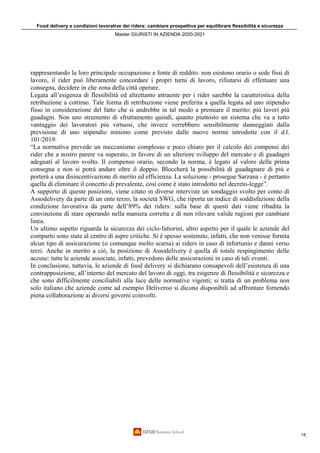 Food delivery e condizioni lavorative dei riders: cambiare prospettiva per equilibrare flessibilità e sicurezza
Master GIURISTI IN AZIENDA 2020-2021
15
rappresentando la loro principale occupazione e fonte di reddito: non esistono orario o sede fissi di
lavoro, il rider può liberamente concordare i propri turni di lavoro, rifiutarsi di effettuare una
consegna, decidere in che zona della città operare.
Legata all’esigenza di flessibilità ed altrettanto attraente per i rider sarebbe la caratteristica della
retribuzione a cottimo. Tale forma di retribuzione viene preferita a quella legata ad uno stipendio
fisso in considerazione del fatto che si andrebbe in tal modo a premiare il merito: più lavori più
guadagni. Non uno strumento di sfruttamento quindi, quanto piuttosto un sistema che va a tutto
vantaggio dei lavoratori più virtuosi, che invece verrebbero sensibilmente danneggiati dalla
previsione di uno stipendio minimo come previsto dalle nuove norme introdotte con il d.l.
101/2019:
“La normativa prevede un meccanismo complesso e poco chiaro per il calcolo dei compensi dei
rider che a nostro parere va superato, in favore di un ulteriore sviluppo del mercato e di guadagni
adeguati al lavoro svolto. Il compenso orario, secondo la norma, è legato al valore della prima
consegna e non si potrà andare oltre il doppio. Bloccherà la possibilità di guadagnare di più e
porterà a una disincentivazione di merito ed efficienza. La soluzione - prosegue Sarzana - è pertanto
quella di eliminare il concetto di prevalente, così come è stato introdotto nel decreto-legge”.
A supporto di queste posizioni, viene citato in diverse interviste un sondaggio svolto per conto di
Assodelivery da parte di un ente terzo, la società SWG, che riporta un indice di soddisfazione della
condizione lavorativa da parte dell’89% dei riders: sulla base di questi dati viene ribadita la
convinzione di stare operando nella maniera corretta e di non rilevare valide ragioni per cambiare
linea.
Un ultimo aspetto riguarda la sicurezza dei ciclo-fattorini, altro aspetto per il quale le aziende del
comparto sono state al centro di aspre critiche. Si è spesso sostenuto, infatti, che non venisse fornita
alcun tipo di assicurazione (o comunque molto scarsa) ai riders in caso di infortunio e danni verso
terzi. Anche in merito a ciò, la posizione di Assodelivery è quella di totale respingimento delle
accuse: tutte le aziende associate, infatti, prevedono delle assicurazioni in caso di tali eventi.
In conclusione, tuttavia, le aziende di food delivery si dichiarano consapevoli dell’esistenza di una
contrapposizione, all’interno del mercato del lavoro di oggi, tra esigenze di flessibilità e sicurezza e
che sono difficilmente conciliabili alla luce delle normative vigenti; si tratta di un problema non
solo italiano che aziende come ad esempio Deliveroo si dicono disponibili ad affrontare fornendo
piena collaborazione ai diversi governi coinvolti.
 