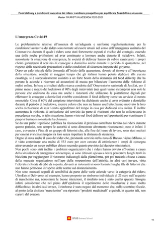 Food delivery e condizioni lavorative dei riders: cambiare prospettiva per equilibrare flessibilità e sicurezza
Master GIURISTI IN AZIENDA 2020-2021
16
L’emergenza Covid-19
Le problematiche relative all’assenza di un’adeguata e uniforme regolamentazione per la
condizione lavorativa dei riders sono tornate ad essere attuali nel corso dell’emergenza sanitaria del
Coronavirus durante il quale i riders sono stati fortemente esposti al rischio del contagio, essendo
una delle poche professioni ad aver continuato a lavorare anche durante il lockdown. Infatti,
nonostante la situazione di emergenza, le società di delivery hanno da subito rassicurato i propri
clienti garantendo il servizio di consegne a domicilio anche durante il periodo di quarantena, nel
rispetto delle necessarie precauzioni e delle condizioni di sicurezza imposte dal governo.
Dopo un calo iniziale della domanda all’inizio della quarantena, dovuto al timore e all’incertezza
della situazione, nonché al maggior tempo che gli italiani hanno potuto dedicare alla cucina
casalinga, si è successivamente assistito a un forte boom della domanda del food delivery che ha
portato le aziende a ricorrere ad assunzioni di massa per bilanciare l’aumento delle richieste di
ordini online. In base ai risultati della ricerca condotta dall’Osservatorio nazionale di JustEat, per il
primo mese e mezzo del lockdown il 90% degli intervistati (nei quali vanno ricompresi non solo le
persone che ordinano da casa ma anche i ristoranti che utilizzano le piattaforme digitali per
effettuare le consegne a domicilio) avrebbe considerato il food delivery come un servizio di natura
essenziale. Circa il 60% del campione intervistato ha dichiarato anche di aver ordinato a domicilio
durante il periodo di lockdown, mentre coloro che non ne hanno usufruito, hanno motivato la loro
scelta dichiarando di aver voluto approfittare del tempo in casa per dedicarsi alla cucina. È inoltre
aumentata la richiesta di attivazione del servizio da parte di ristoranti che non lo utilizzavano in
precedenza ma che, in tale situazione, hanno visto nel food delivery un’opportunità per continuare il
proprio business nonostante la chiusura.
Se da una parte l’opinione pubblica ha riconosciuto il prezioso contributo fornito dai riders durante
questo periodo, non sempre le autorità si sono dimostrate altrettanto riconoscenti: noto è infatti il
caso, avvenuto a Pisa, di un gruppo di fattorini che, alla fine del turno di lavoro, sono stati multati
per essersi avvicinati troppo tra loro senza rispettare la distanza di sicurezza.
Degno di nota anche il caso del rider che, prestando servizio nella zona di Bresso, vicino Milano, si
è visto comminare una multa di 533 euro per aver cercato di ottimizzare i tempi di consegna
attraversando un parco pubblico chiuso secondo quanto previsto dal decreto ministeriale.
Non pochi sono stati inoltre i problemi organizzativi che i riders hanno dovuto affrontare a causa
della situazione di emergenza: ad esempio, si sono ritrovati spesso a dover percorrere lunghi tratti in
bicicletta per raggiungere il ristorante indicatogli dalla piattaforma, per poi trovarlo chiuso a causa
della mancata segnalazione nell’app della sospensione dell’attività; in altri casi invece, vista
l’elevata richiesta di cibo da asporto, davanti ai ristoranti si sono formate lunghe file di fattorini che
non hanno permesso il rispetto delle norme sul distanziamento.
Non sono mancati segnali di sensibilità da parte delle varie aziende verso la categoria dei riders;
UberEats e Deliveroo, ad esempio, hanno proposto un rimborso individuale di 25 euro sull’acquisto
di mascherine ma, nonostante le buone intenzioni, il risultato non è stato quello sperato: bisogna
infatti considerare che nel pieno dell’epidemia il reperimento delle mascherine è stato molto
difficoltoso; in altri casi invece, il rimborso è stato negato dal momento che, sullo scontrino fiscale,
al posto della dicitura “mascherine” era riportato “prodotti medicinali” e quindi, in quanto tali, non
coperti dal coupon.
 