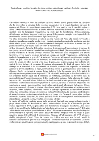 Food delivery e condizioni lavorative dei riders: cambiare prospettiva per equilibrare flessibilità e sicurezza
Master GIURISTI IN AZIENDA 2020-2021
17
Un ulteriore tentativo di tutela nei confronti dei ciclo-fattorini è stato quello avviato da Deliveroo
che ha provveduto a stipulare delle coperture assicurative per i propri dipendenti nel caso di
contagio: da 30 euro al giorno fino ad un massimo di 30 giorni totali in caso di ospedalizzazione, e
fino a 1500 euro in caso di ricovero in terapia intensiva. Nonostante la bontà delle intenzioni, ci si è
scontrati con le lungaggini burocratiche, le quali per la liquidazione dell’assicurazione,
richiedevano un doppio tampone positivo a prova dell’avvenuto contagio, cosa impossibile da
ottenere nelle strutture pubbliche durante il picco dei contagi.
Va infine menzionata l’iniziativa avviata da diverse regioni del Paese che hanno provveduto a
distribuire mascherine, ma che non ha avuto i risultati sperati dal momento che una buona parte dei
riders non ha potuto usufruirne in quanto composta da immigrati che lavorano in nero e che, per
paura dei controlli, non si sono recati nei centri di distribuzione.
Al fine di garantire la tutela della salute pubblica e la sicurezza del lavoro durante il periodo di
emergenza è stato richiesto ai datori di lavoro di aggiornare il DVR (documento di valutazione dei
rischi) nell’ipotesi di “rischi specifici connessi alla peculiarità dello svolgimento dell’attività
lavorativa, ovvero laddove vi sia un pericolo di contagio da Covid-19 aggiuntivo e differente da
quello della popolazione in generale”. A partire da fine marzo, nel corso di una più ampia indagine
avviata dal pm Tiziana Siciliano sul fenomeno del food delivery, al fine di far luce sugli aspetti
critici del lavoro dei riders che si è avuto modo di considerare in precedenza, è stato richiesto alle
società di food delivery di presentare l’eventuale adeguamento del DVR al nuovo rischio del
contagio da Coronavirus e di documentare la eventuali forniture dei dispositivi di sicurezza
garantite ai propri dipendenti e ai riders, rientrando tale attività in quelle consentite anche in fase di
chiusura. Quello che tuttavia è emerso da tale indagine è che la maggior parte delle società di
delivery non hanno provveduto a adeguare il DVR alle novità previste per la situazione del Covid e
non avrebbero fornito alcun tipo di strumento di protezione, scaricando sui lavoratori stessi la
responsabilità per l’approvvigionamento di Dpi e del rischio sanitario. Dalla relazione del Nucleo
Ispettorato del Lavoro di Milano è risultato che l’unica società ad aver provveduto ad adeguare il
documento valutazione rischi ai nuovi protocolli di sicurezza, inviando ai lavoratori adeguati kit con
mascherine e guanti, sarebbe JustEat, mentre altre società, quali ad esempio Deliveroo e Glovo,
avrebbero omesso di effettuare la relativa valutazione e analisi sull’esposizione al rischio per tutti i
lavoratori, riders compresi, limitandosi soltanto a consegne sporadiche di mascherine. Sarebbe
infine stato impossibile ottenere i documenti da parte di UberEats Italy, dal momento che l’indirizzo
di posta elettronica certificata depositato in Agenzia entrate e in Camera di commercio è risultato
inibito alla ricezione delle mail, né è stato possibile risalire a cassette postali, numeri telefonici o
altri indirizzi. La società, inoltre,è risultata sconosciuta all’Inps.
In merito all’inchiesta condotta, alcune delle società di food delivery hanno replicato tramite i
propri canali ufficiali. La Foodinho srl, società riconducibile a Glovo, ha affermato che pur non
avendo aggiornato il DVR, ha provveduto alla distribuzione di adeguate mascherine. Allo stesso
modo, la società Glovo ha dichiarato di aver “distribuito attivamente nei punti nevralgici” delle città
“oltre 40mila mascherine e guanti in lattice ai riders”. Ci sarebbe stata dunque una distribuzione dei
dispositivi rapida e capillare, anche se si è dovuto far fronte a tempi di attesa più lunghi di quelli
previsti a causa delle difficoltà di rifornimento. Riguardo all’adeguamento del DVR al nuovo
rischio biologico da Covid, Glovo ha chiarito che i riders non sono stati inclusi “poiché la
normativa in merito non prevede tale obbligo per i lavoratori occasionali e/o autonomi. Gli stessi
svolgono i servizi di trasporto in regime di auto-organizzazione e sono responsabili ai sensi dell'art.
 