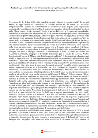Food delivery e condizioni lavorative dei riders: cambiare prospettiva per equilibrare flessibilità e sicurezza
Master GIURISTI IN AZIENDA 2020-2021
18
21, comma b) del D.Lgs 81/08 delle modalità con cui svolgono la propria attività”. La società
Glovo, si legge ancora nel comunicato, si sarebbe attivata sin da subito “per informare
tempestivamente i corrieri sui comportamenti da adottare nel pieno rispetto delle disposizioni
emanate dalle autorità competenti, al fine di garantire un servizio e tutelare la salute di tutti gli attori
della filiera: riders, clienti e partners”. Anche la società Deliveroo si è esposta dichiarando che,
nonostante la mancanza dell’adeguamento del DVR, avrebbe comunque provveduto alla consegna
di mascherine ai propri riders, nonché a una policy per il rimborso sull’acquisto di queste da parte
dei fattorini e una campagna di distribuzione dei Dpi, come anche si era accennato poc’anzi in
questa sede. In relazione ai contenuti delle indagini della Procura di Milano, Deliveroo ha invece
dichiarato di aver “intrapreso numerose e importanti iniziative a sostegno dei riders e ogni notizia
che riporti il contrario è priva di fondamento. La società è andata ben oltre quello che è richiesto
dalla legge per proteggere i riders durante questa crisi e di questo siamo orgogliosi. (...) Siamo
sempre stati aperti e trasparenti con le autorità riguardo le iniziative che stiamo portando avanti a
sostegno dei riders - prosegue Deliveroo - e continueremo a farlo”. Avrebbe poi fornito alle
“Autorità Competenti, compreso il Comando Carabinieri per la Tutela del Lavoro, Nucleo
Ispettorato del Lavoro di Milano, tutte le informazioni richieste”. Il documento di valutazione dei
rischi, si legge nella nota, “è stato aggiornato sulla base delle nuove necessità, come richiesto dalla
normativa. I legali che abbiamo consultato ci hanno confermato che il DVR è destinato al solo
personale dipendente. Questa è una pratica comune per tutte le aziende. Per questo motivo non sono
stati inclusi i riders che, come è noto, sono lavoratori autonomi”. Avrebbero inoltre destinato ai
riders “importanti iniziative per la loro tutela”, tra cui il “rimborso dei dispositivi di protezione
individuale”. Le mascherine sono state “distribuite direttamente da Deliveroo come iniziativa di
responsabilità sociale, insieme alle altre piattaforme di AssoDelivery e abbiamo promosso iniziative
analoghe di enti locali, come quella intrapresa dal Comune di Milano”. Si legge ancora: “Viene
istituita una specifica procedura per assicurare il distanziamento sociale di almeno un metro e
l'assenza di contatto. La funzione viene implementata nell'app e comunicata a tutti i riders e clienti”.
Sarebbe stato inoltre garantito a tutti i riders che collaborano con Deliveroo di accedere
“gratuitamente ad un’assicurazione che li copre in caso di contagio da Covid”. In conclusione, la
società afferma poi che “sull’evoluzione dell'emergenza epidemiologica, sulle normative da
rispettare, nonché le linee guida per gestire le consegne in sicurezza”, è stata inserita un’apposita
sezione sul sito dei riders. Nonostante le dichiarazioni di Deliveroo, il 1 maggio 2020 i riders
modenesi si sono radunati in Largo Garibaldi per scioperare denunciando “un inaccettabile
mancanza di tutele salariali e di sicurezza”. Alla luce dell’intervista condotta dalla Gazzetta di
Modena i riders hanno dichiarato non solo di essere ancora in attesa dei dispositivi di protezione
promessi, ma anche che, dall’inizio dell’emergenza sanitaria, Deliveroo, nonostante l’aumento del
lavoro, avrebbe ridotto di circa il 25 % i guadagni a consegna, un fattore che, trattandosi di lavoro a
cottimo, avrebbe fortemente inciso sulla loro retribuzione. Inoltre, data la natura del loro contratto,
ovvero un contratto a prestazione occasionale, neppure avrebbero potuto rifiutarsi di lavorare dal
momento che non è stato previsto alcun tipo di supporto da parte dello Stato.
In base ai comunicati ufficiali delle varie aziende, la scelta di non adeguare il DVR ai nuovi
protocolli di sicurezza è dovuta al fatto che i riders sono da loro considerati come lavoratori
autonomi o occasionali e quindi come unici responsabili per il reperimento degli adeguati strumenti
e dispositivi di protezione. In senso contrario si sono tuttavia posti il Tribunale di Firenze e di
Bologna che, interpellati sulla questione della condizioni di sicurezza dei riders durante il
 